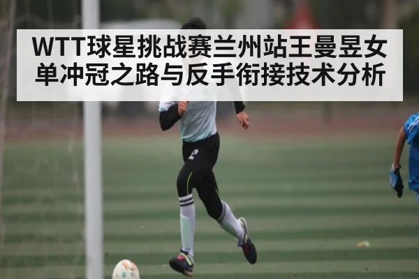 WTT球星挑战赛兰州站王曼昱女单冲冠之路与反手衔接技术分析