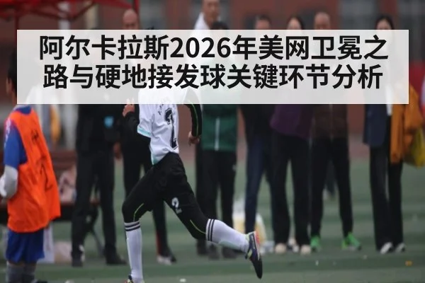 阿尔卡拉斯2026年美网卫冕之路与硬地接发球关键环节分析
