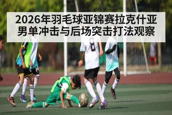 2026年羽毛球亚锦赛拉克什亚男单冲击与后场突击打法观察